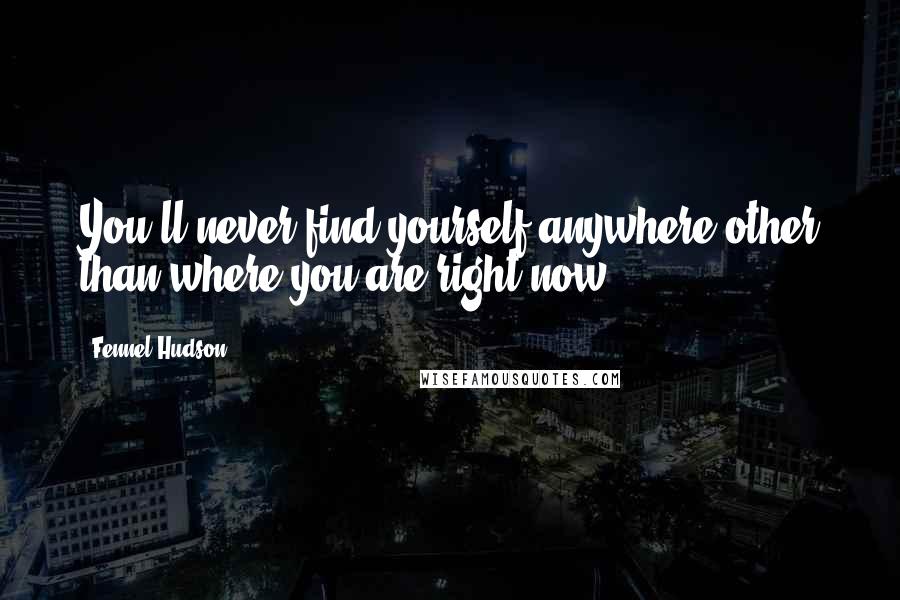 Fennel Hudson Quotes: You'll never find yourself anywhere other than where you are right now.