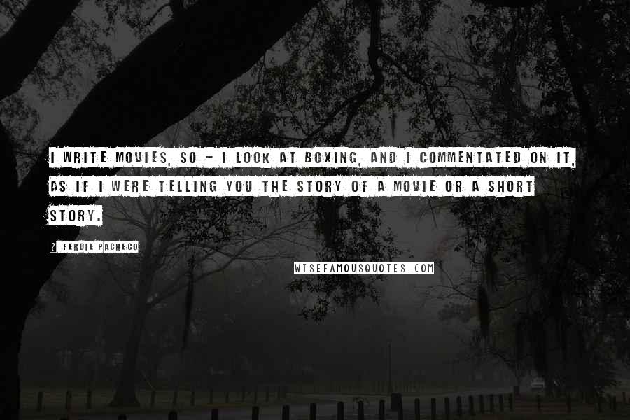 Ferdie Pacheco Quotes: I write movies, so - I look at boxing, and I commentated on it, as if I were telling you the story of a movie or a short story.