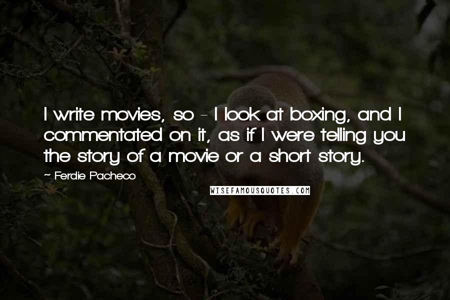 Ferdie Pacheco Quotes: I write movies, so - I look at boxing, and I commentated on it, as if I were telling you the story of a movie or a short story.
