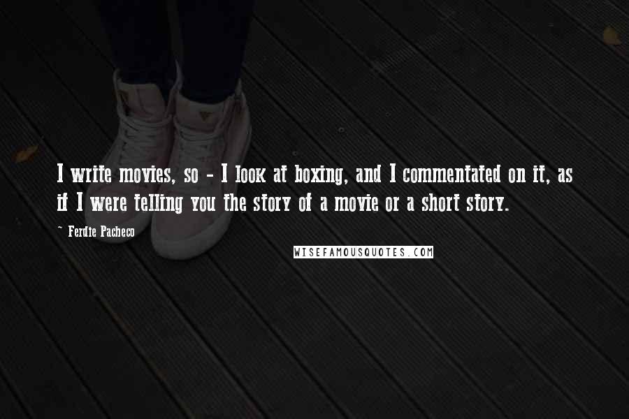 Ferdie Pacheco Quotes: I write movies, so - I look at boxing, and I commentated on it, as if I were telling you the story of a movie or a short story.