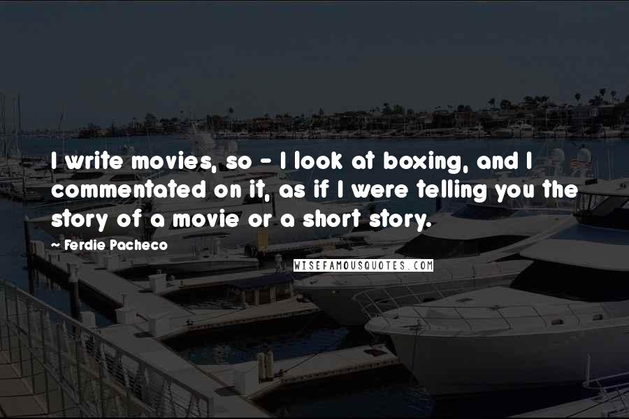 Ferdie Pacheco Quotes: I write movies, so - I look at boxing, and I commentated on it, as if I were telling you the story of a movie or a short story.