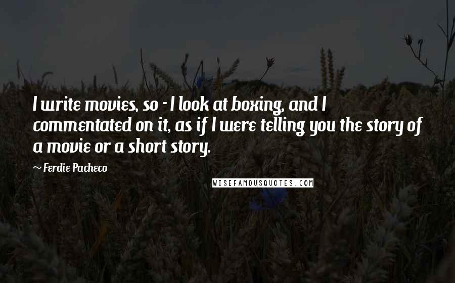 Ferdie Pacheco Quotes: I write movies, so - I look at boxing, and I commentated on it, as if I were telling you the story of a movie or a short story.