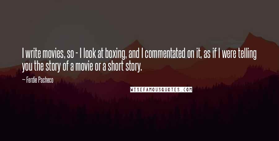 Ferdie Pacheco Quotes: I write movies, so - I look at boxing, and I commentated on it, as if I were telling you the story of a movie or a short story.