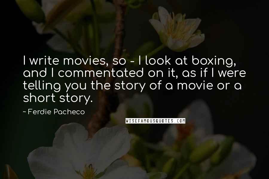 Ferdie Pacheco Quotes: I write movies, so - I look at boxing, and I commentated on it, as if I were telling you the story of a movie or a short story.