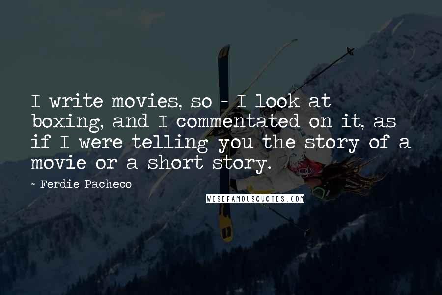 Ferdie Pacheco Quotes: I write movies, so - I look at boxing, and I commentated on it, as if I were telling you the story of a movie or a short story.