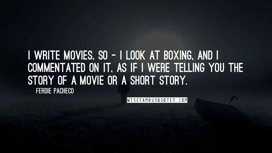 Ferdie Pacheco Quotes: I write movies, so - I look at boxing, and I commentated on it, as if I were telling you the story of a movie or a short story.