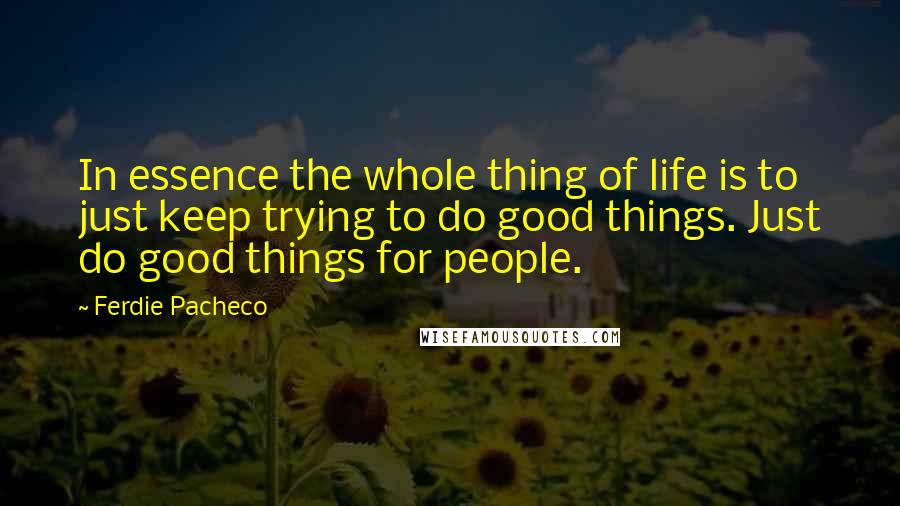 Ferdie Pacheco Quotes: In essence the whole thing of life is to just keep trying to do good things. Just do good things for people.