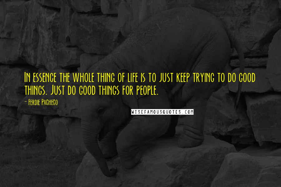 Ferdie Pacheco Quotes: In essence the whole thing of life is to just keep trying to do good things. Just do good things for people.