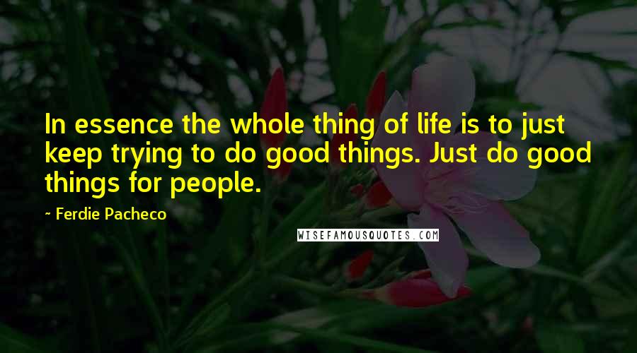 Ferdie Pacheco Quotes: In essence the whole thing of life is to just keep trying to do good things. Just do good things for people.