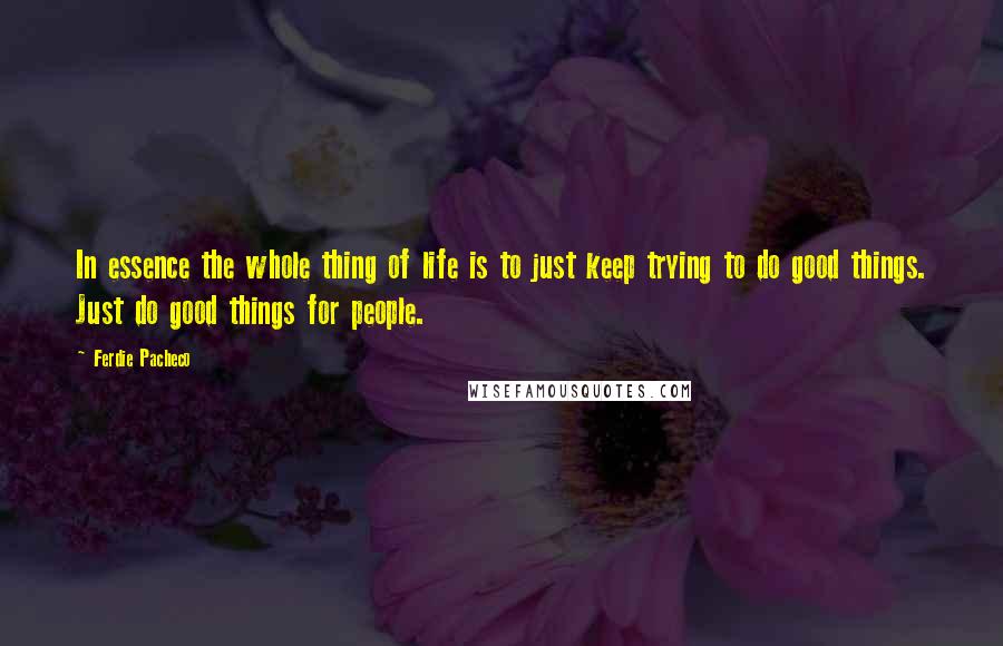 Ferdie Pacheco Quotes: In essence the whole thing of life is to just keep trying to do good things. Just do good things for people.