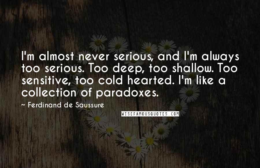 Ferdinand De Saussure Quotes: I'm almost never serious, and I'm always too serious. Too deep, too shallow. Too sensitive, too cold hearted. I'm like a collection of paradoxes.