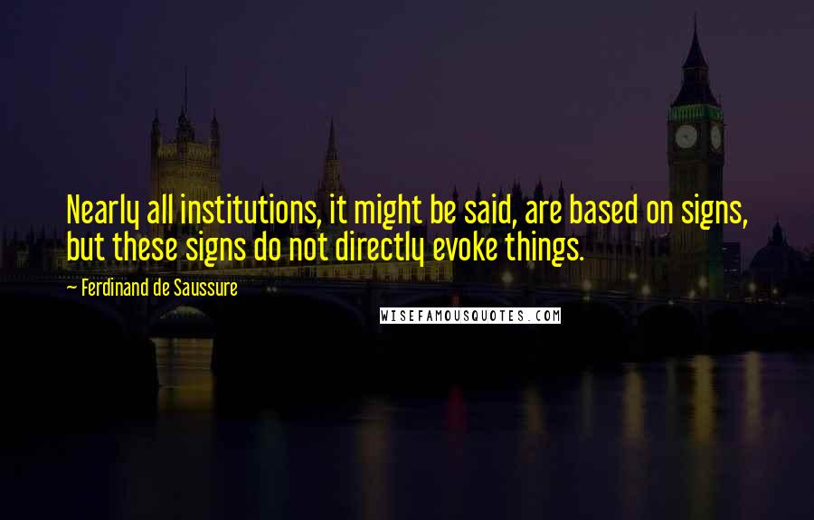 Ferdinand De Saussure Quotes: Nearly all institutions, it might be said, are based on signs, but these signs do not directly evoke things.