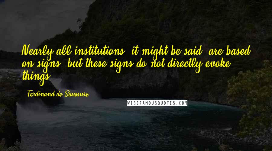 Ferdinand De Saussure Quotes: Nearly all institutions, it might be said, are based on signs, but these signs do not directly evoke things.