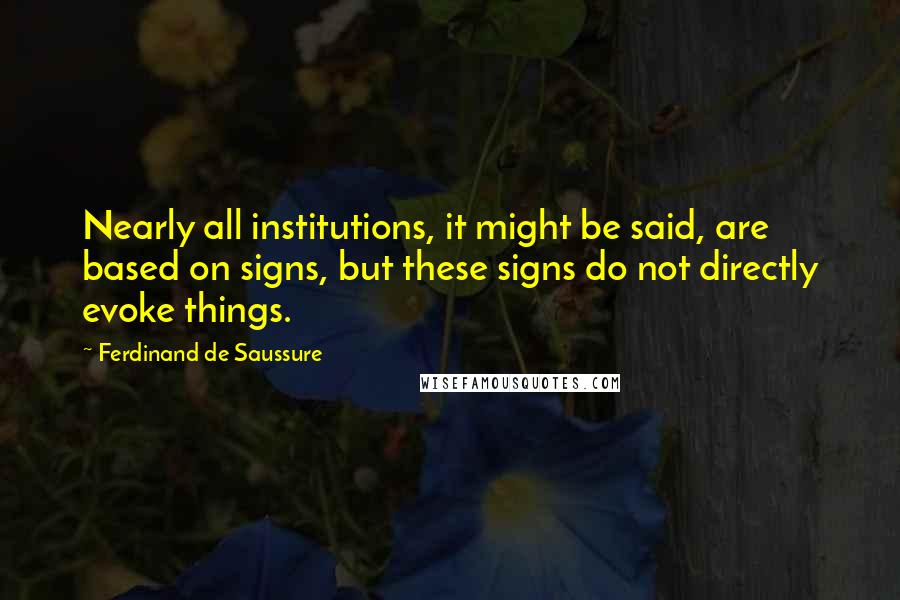 Ferdinand De Saussure Quotes: Nearly all institutions, it might be said, are based on signs, but these signs do not directly evoke things.