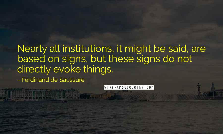 Ferdinand De Saussure Quotes: Nearly all institutions, it might be said, are based on signs, but these signs do not directly evoke things.