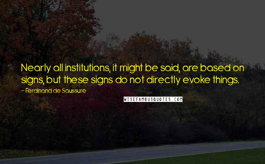 Ferdinand De Saussure Quotes: Nearly all institutions, it might be said, are based on signs, but these signs do not directly evoke things.