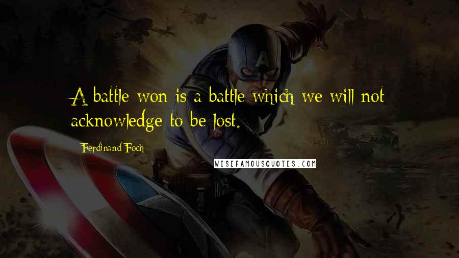 Ferdinand Foch Quotes: A battle won is a battle which we will not acknowledge to be lost.