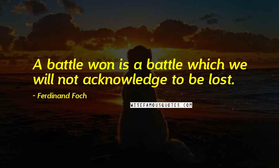 Ferdinand Foch Quotes: A battle won is a battle which we will not acknowledge to be lost.