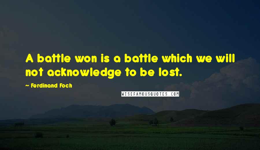 Ferdinand Foch Quotes: A battle won is a battle which we will not acknowledge to be lost.