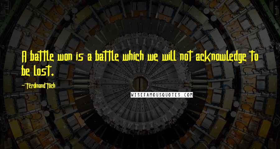 Ferdinand Foch Quotes: A battle won is a battle which we will not acknowledge to be lost.