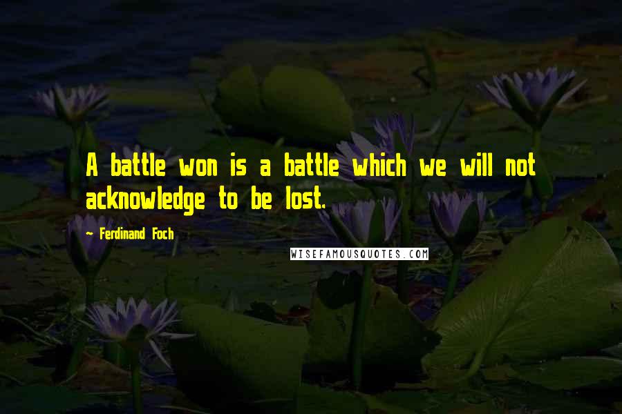 Ferdinand Foch Quotes: A battle won is a battle which we will not acknowledge to be lost.