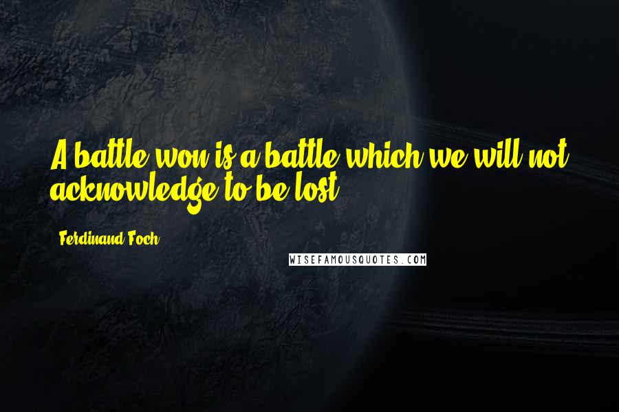 Ferdinand Foch Quotes: A battle won is a battle which we will not acknowledge to be lost.