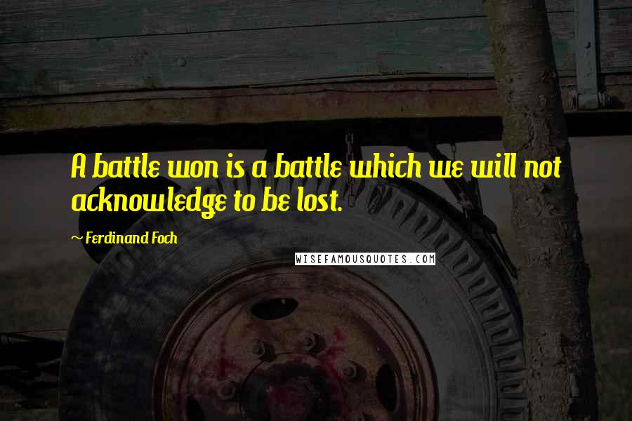 Ferdinand Foch Quotes: A battle won is a battle which we will not acknowledge to be lost.