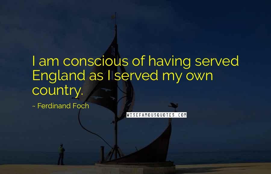 Ferdinand Foch Quotes: I am conscious of having served England as I served my own country.