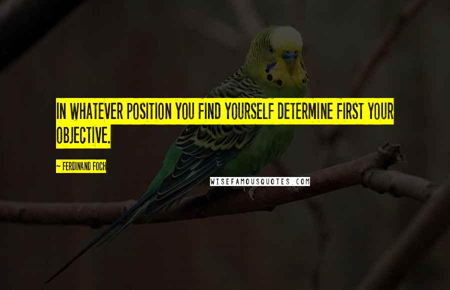 Ferdinand Foch Quotes: In whatever position you find yourself determine first your objective.