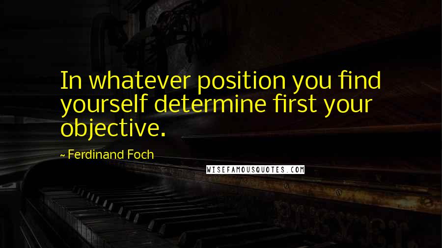 Ferdinand Foch Quotes: In whatever position you find yourself determine first your objective.