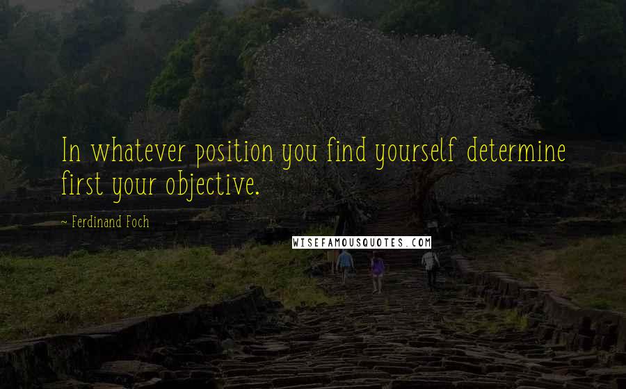 Ferdinand Foch Quotes: In whatever position you find yourself determine first your objective.