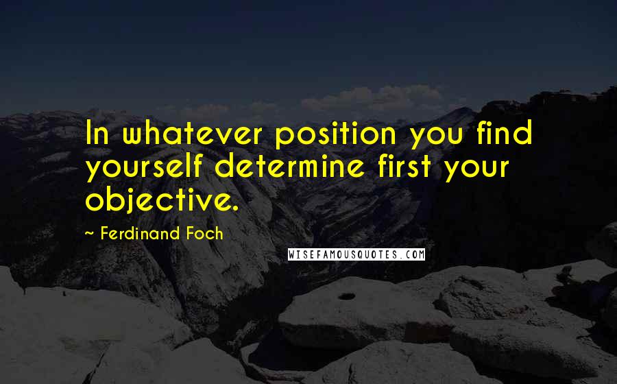 Ferdinand Foch Quotes: In whatever position you find yourself determine first your objective.