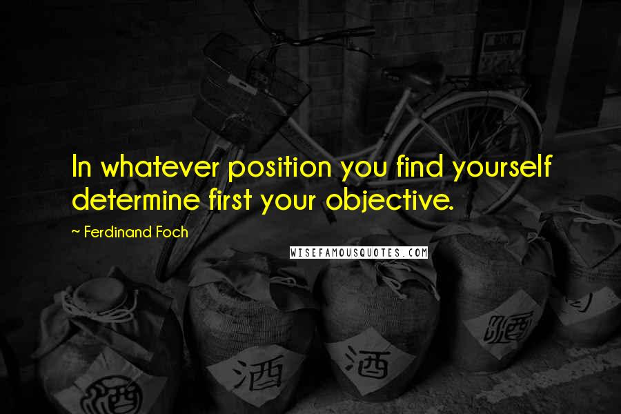 Ferdinand Foch Quotes: In whatever position you find yourself determine first your objective.