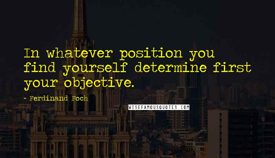 Ferdinand Foch Quotes: In whatever position you find yourself determine first your objective.