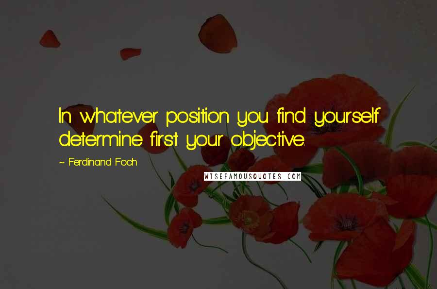 Ferdinand Foch Quotes: In whatever position you find yourself determine first your objective.