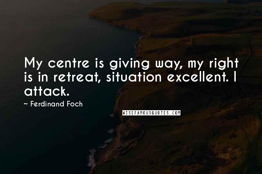 Ferdinand Foch Quotes: My centre is giving way, my right is in retreat, situation excellent. I attack.