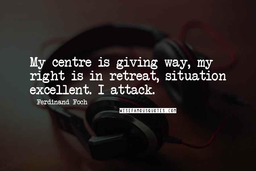 Ferdinand Foch Quotes: My centre is giving way, my right is in retreat, situation excellent. I attack.