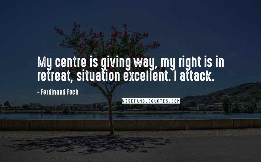 Ferdinand Foch Quotes: My centre is giving way, my right is in retreat, situation excellent. I attack.