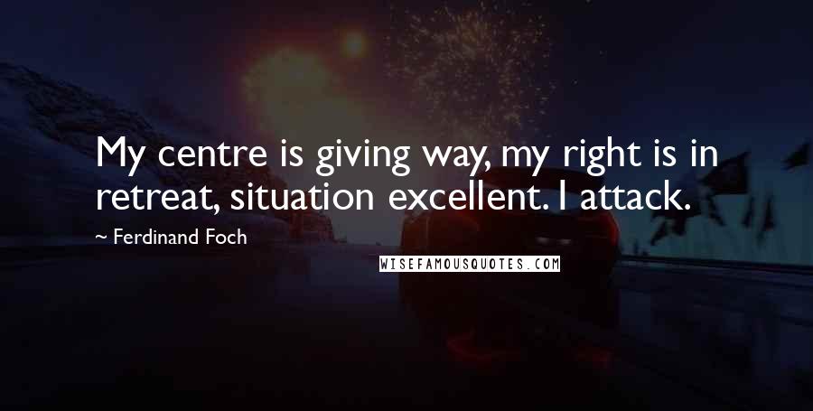 Ferdinand Foch Quotes: My centre is giving way, my right is in retreat, situation excellent. I attack.