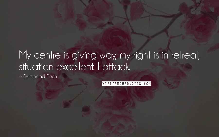 Ferdinand Foch Quotes: My centre is giving way, my right is in retreat, situation excellent. I attack.