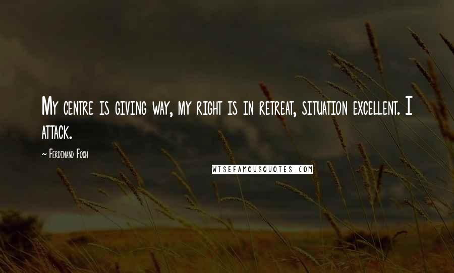Ferdinand Foch Quotes: My centre is giving way, my right is in retreat, situation excellent. I attack.