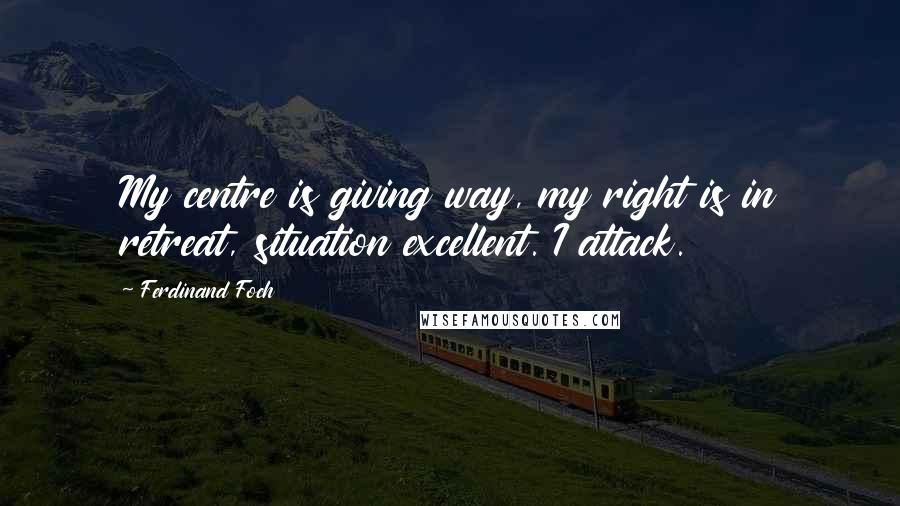 Ferdinand Foch Quotes: My centre is giving way, my right is in retreat, situation excellent. I attack.