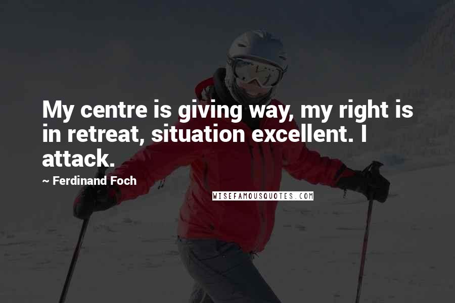 Ferdinand Foch Quotes: My centre is giving way, my right is in retreat, situation excellent. I attack.