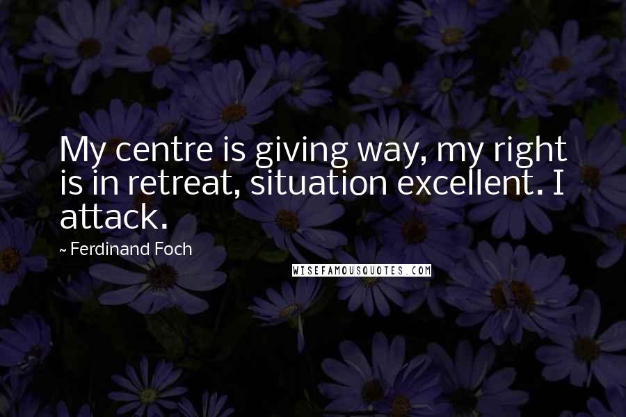 Ferdinand Foch Quotes: My centre is giving way, my right is in retreat, situation excellent. I attack.