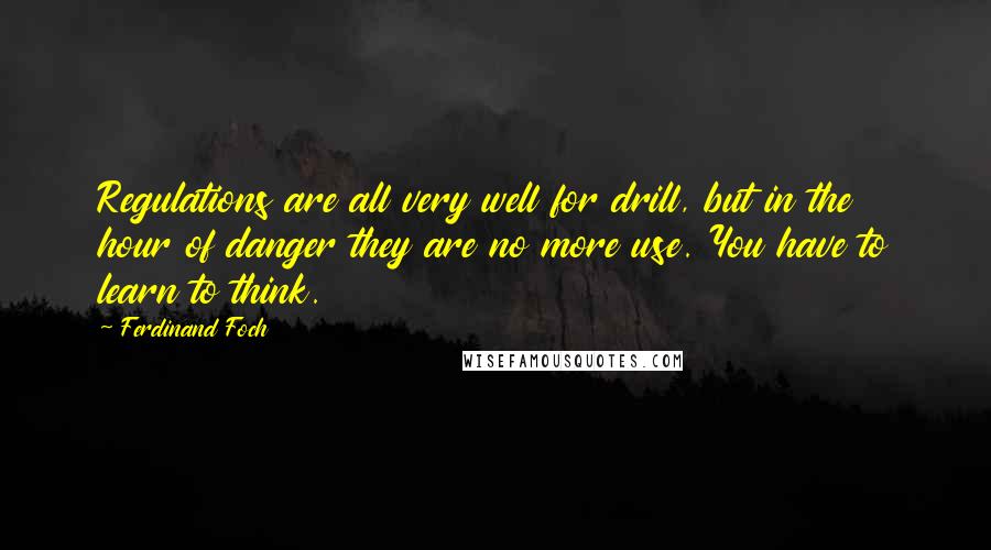 Ferdinand Foch Quotes: Regulations are all very well for drill, but in the hour of danger they are no more use. You have to learn to think.