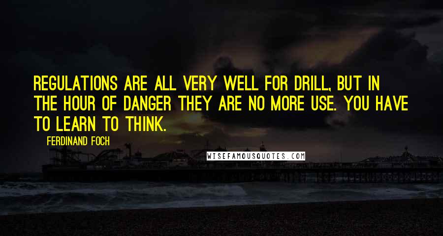 Ferdinand Foch Quotes: Regulations are all very well for drill, but in the hour of danger they are no more use. You have to learn to think.