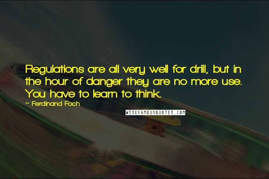 Ferdinand Foch Quotes: Regulations are all very well for drill, but in the hour of danger they are no more use. You have to learn to think.
