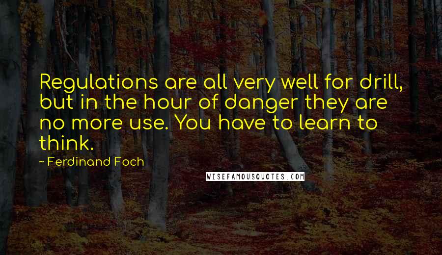 Ferdinand Foch Quotes: Regulations are all very well for drill, but in the hour of danger they are no more use. You have to learn to think.
