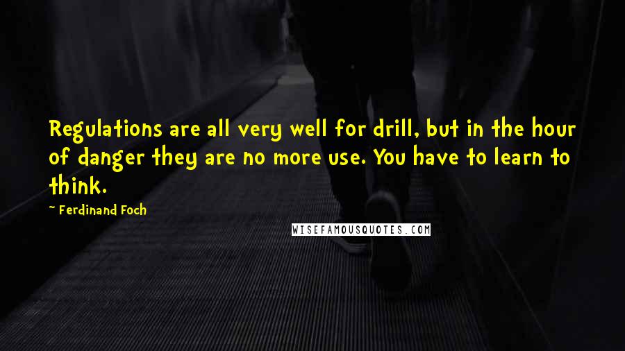 Ferdinand Foch Quotes: Regulations are all very well for drill, but in the hour of danger they are no more use. You have to learn to think.