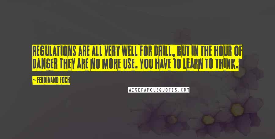 Ferdinand Foch Quotes: Regulations are all very well for drill, but in the hour of danger they are no more use. You have to learn to think.